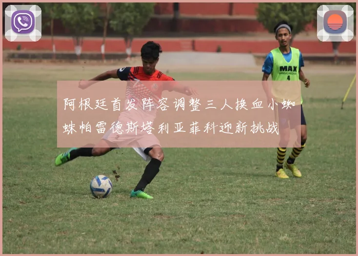阿根廷首发阵容调整三人换血小蜘蛛帕雷德斯塔利亚菲科迎新挑战