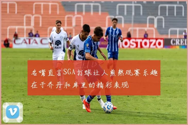 名嘴直言SGA打球让人煎熬观赛乐趣在于乔丹和库里的精彩表现