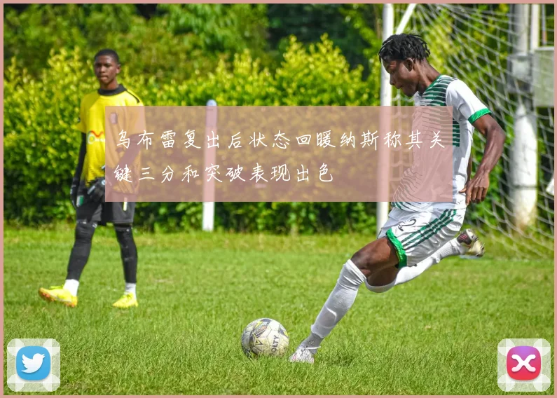 乌布雷复出后状态回暖纳斯称其关键三分和突破表现出色