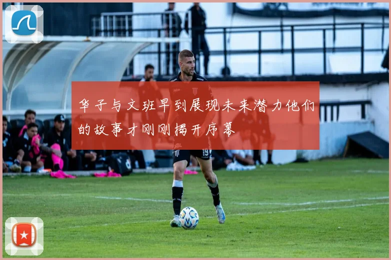 华子与文班早到展现未来潜力他们的故事才刚刚揭开序幕