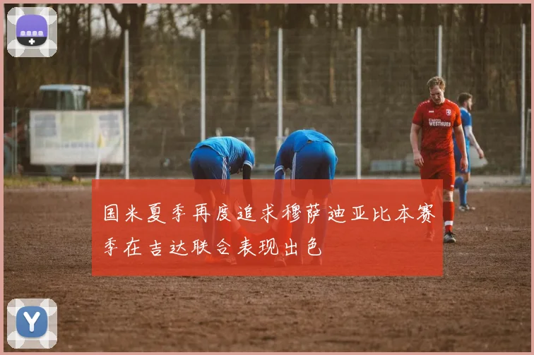 国米夏季再度追求穆萨迪亚比本赛季在吉达联合表现出色