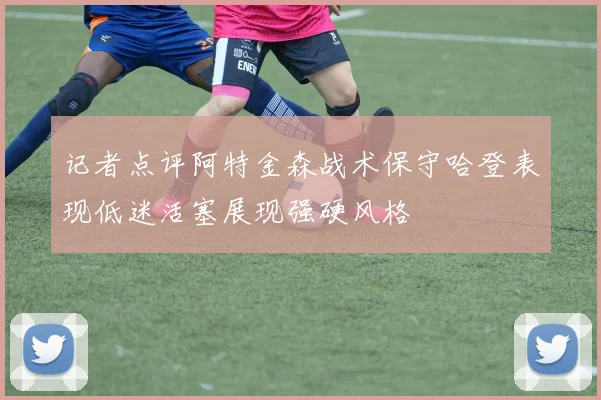 记者点评阿特金森战术保守哈登表现低迷活塞展现强硬风格