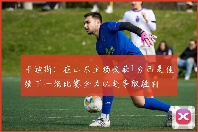 卡迪斯：在山东主场收获1分已是佳绩下一场比赛全力以赴争取胜利