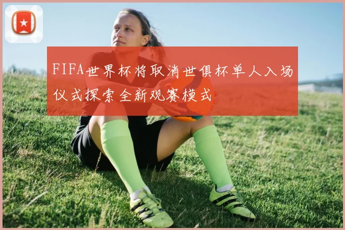 FIFA世界杯将取消世俱杯单人入场仪式探索全新观赛模式