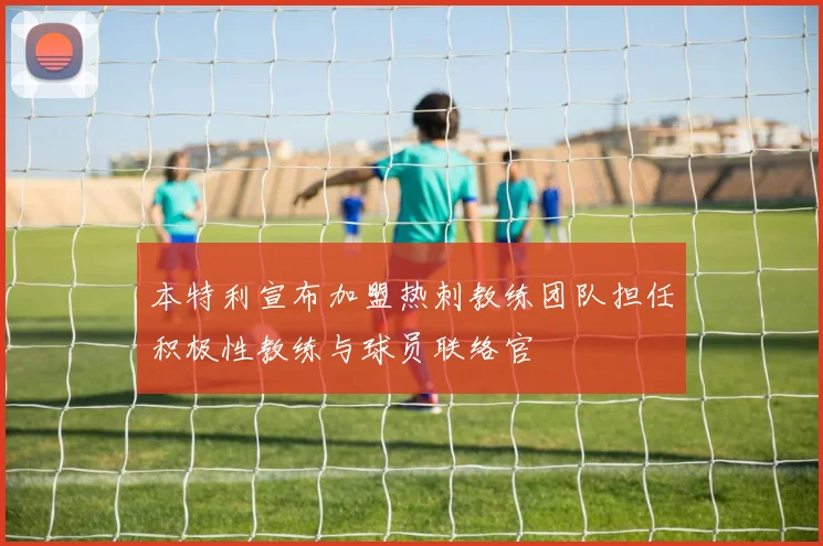 本特利宣布加盟热刺教练团队担任积极性教练与球员联络官