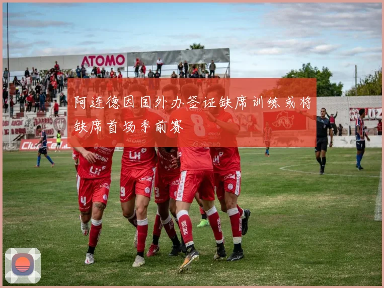 阿连德因国外办签证缺席训练或将缺席首场季前赛