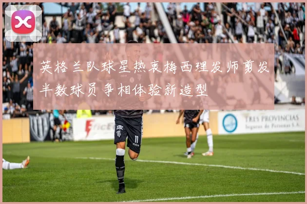 英格兰队球星热衷梅西理发师剪发半数球员争相体验新造型