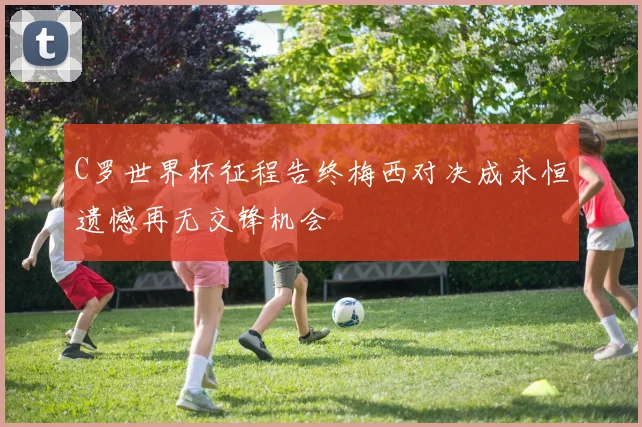 C罗世界杯征程告终梅西对决成永恒遗憾再无交锋机会
