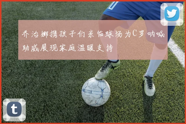 乔治娜携孩子们亲临球场为C罗呐喊助威展现家庭温暖支持