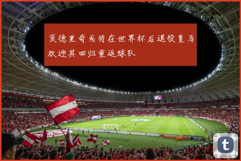 莫德里奇或将在世界杯后退役皇马欢迎其回归重返球队
