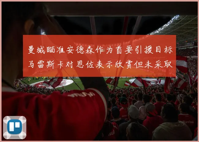 曼城瞄准安德森作为首要引援目标马雷斯卡对恩佐表示欣赏但未采取行动