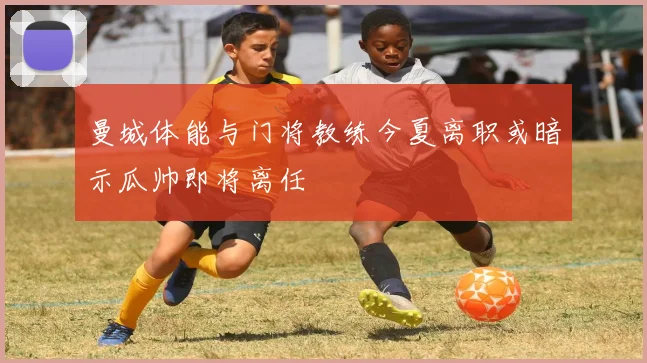 曼城体能与门将教练今夏离职或暗示瓜帅即将离任