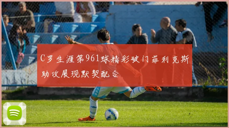 C罗生涯第961球精彩破门菲利克斯助攻展现默契配合